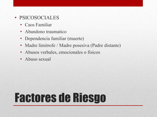 Factores de Riesgo
• PSICOSOCIALES
• Caos Familiar
• Abandono traumatico
• Dependencia familiar (muerte)
• Madre limitrofe / Madre posesiva (Padre distante)
• Abusos verbales, emocionales o fisicos
• Abuso sexual
 