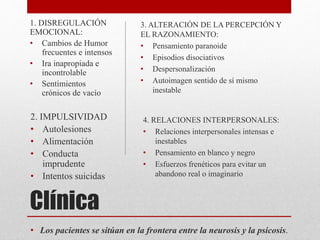Clínica
• Los pacientes se sitúan en la frontera entre la neurosis y la psicosis.
1. DISREGULACIÓN
EMOCIONAL:
• Cambios de Humor
frecuentes e intensos
• Ira inapropiada e
incontrolable
• Sentimientos
crónicos de vacío
2. IMPULSIVIDAD
• Autolesiones
• Alimentación
• Conducta
imprudente
• Intentos suicidas
3. ALTERACIÓN DE LA PERCEPCIÓN Y
EL RAZONAMIENTO:
• Pensamiento paranoide
• Episodios disociativos
• Despersonalización
• Autoimagen sentido de sí mismo
inestable
4. RELACIONES INTERPERSONALES:
• Relaciones interpersonales intensas e
inestables
• Pensamiento en blanco y negro
• Esfuerzos frenéticos para evitar un
abandono real o imaginario
 