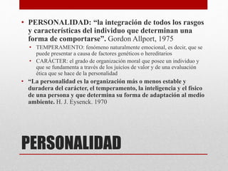 PERSONALIDAD
• PERSONALIDAD: “la integración de todos los rasgos
y características del individuo que determinan una
forma de comportarse”. Gordon Allport, 1975
• TEMPERAMENTO: fenómeno naturalmente emocional, es decir, que se
puede presentar a causa de factores genéticos o hereditarios
• CARÁCTER: el grado de organización moral que posee un individuo y
que se fundamenta a través de los juicios de valor y de una evaluación
ética que se hace de la personalidad
• “La personalidad es la organización más o menos estable y
duradera del carácter, el temperamento, la inteligencia y el físico
de una persona y que determina su forma de adaptación al medio
ambiente. H. J. Eysenck. 1970
 