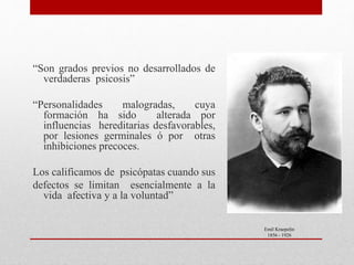 “Son grados previos no desarrollados de
verdaderas psicosis”
“Personalidades malogradas, cuya
formación ha sido alterada por
influencias hereditarias desfavorables,
por lesiones germinales ó por otras
inhibiciones precoces.
Los calificamos de psicópatas cuando sus
defectos se limitan esencialmente a la
vida afectiva y a la voluntad”
Emil Kraepelin
1856 - 1926
 