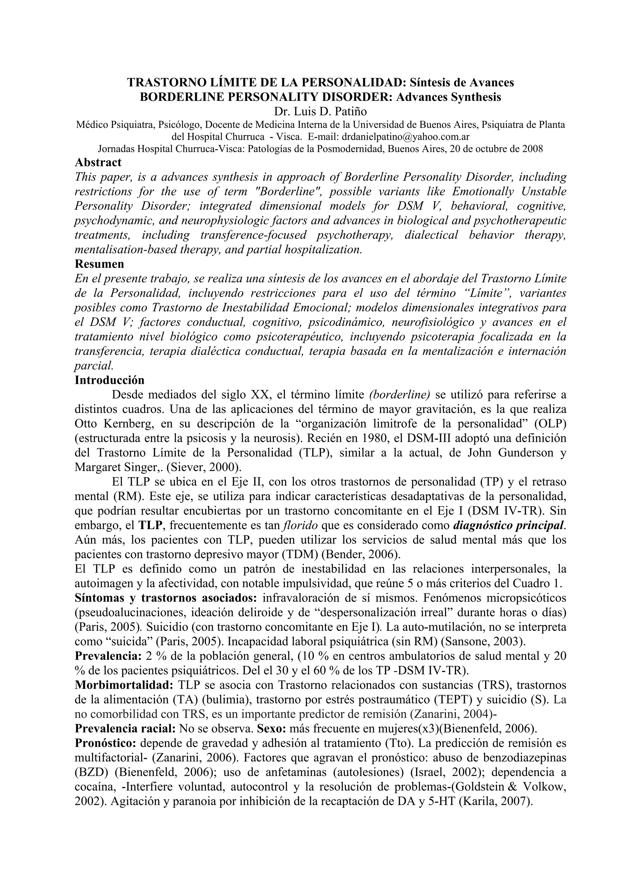 TRASTORNO LÍMITE DE LA PERSONALIDAD: Síntesis de Avances
            BORDERLINE PERSONALITY DISORDER: Advances Synthesis
                              Dr. Luis D. Patiño
Médico Psiquiatra, Psicólogo, Docente de Medicina Interna de la Universidad de Buenos Aires, Psiquiatra de Planta
                      del Hospital Churruca - Visca. E-mail: drdanielpatino@yahoo.com.ar
    Jornadas Hospital Churruca-Visca: Patologías de la Posmodernidad, Buenos Aires, 20 de octubre de 2008
Abstract
This paper, is a advances synthesis in approach of Borderline Personality Disorder, including
restrictions for the use of term "Borderline", possible variants like Emotionally Unstable
Personality Disorder; integrated dimensional models for DSM V, behavioral, cognitive,
psychodynamic, and neurophysiologic factors and advances in biological and psychotherapeutic
treatments, including transference-focused psychotherapy, dialectical behavior therapy,
mentalisation-based therapy, and partial hospitalization.
Resumen
En el presente trabajo, se realiza una síntesis de los avances en el abordaje del Trastorno Límite
de la Personalidad, incluyendo restricciones para el uso del término “Límite”, variantes
posibles como Trastorno de Inestabilidad Emocional; modelos dimensionales integrativos para
el DSM V; factores conductual, cognitivo, psicodinámico, neurofisiológico y avances en el
tratamiento nivel biológico como psicoterapéutico, incluyendo psicoterapia focalizada en la
transferencia, terapia dialéctica conductual, terapia basada en la mentalización e internación
parcial.
Introducción
        Desde mediados del siglo XX, el término límite (borderline) se utilizó para referirse a
distintos cuadros. Una de las aplicaciones del término de mayor gravitación, es la que realiza
Otto Kernberg, en su descripción de la “organización limitrofe de la personalidad” (OLP)
(estructurada entre la psicosis y la neurosis). Recién en 1980, el DSM-III adoptó una definición
del Trastorno Límite de la Personalidad (TLP), similar a la actual, de John Gunderson y
Margaret Singer,. (Siever, 2000).
        El TLP se ubica en el Eje II, con los otros trastornos de personalidad (TP) y el retraso
mental (RM). Este eje, se utiliza para indicar características desadaptativas de la personalidad,
que podrían resultar encubiertas por un trastorno concomitante en el Eje I (DSM IV-TR). Sin
embargo, el TLP, frecuentemente es tan florido que es considerado como diagnóstico principal.
Aún más, los pacientes con TLP, pueden utilizar los servicios de salud mental más que los
pacientes con trastorno depresivo mayor (TDM) (Bender, 2006).
El TLP es definido como un patrón de inestabilidad en las relaciones interpersonales, la
autoimagen y la afectividad, con notable impulsividad, que reúne 5 o más criterios del Cuadro 1.
Síntomas y trastornos asociados: infravaloración de sí mismos. Fenómenos micropsicóticos
(pseudoalucinaciones, ideación deliroide y de “despersonalización irreal” durante horas o días)
(Paris, 2005). Suicidio (con trastorno concomitante en Eje I). La auto-mutilación, no se interpreta
como “suicida” (Paris, 2005). Incapacidad laboral psiquiátrica (sin RM) (Sansone, 2003).
Prevalencia: 2 % de la población general, (10 % en centros ambulatorios de salud mental y 20
% de los pacientes psiquiátricos. Del el 30 y el 60 % de los TP -DSM IV-TR).
Morbimortalidad: TLP se asocia con Trastorno relacionados con sustancias (TRS), trastornos
de la alimentación (TA) (bulimia), trastorno por estrés postraumático (TEPT) y suicidio (S). La
no comorbilidad con TRS, es un importante predictor de remisión (Zanarini, 2004)-
Prevalencia racial: No se observa. Sexo: más frecuente en mujeres(x3)(Bienenfeld, 2006).
Pronóstico: depende de gravedad y adhesión al tratamiento (Tto). La predicción de remisión es
multifactorial- (Zanarini, 2006). Factores que agravan el pronóstico: abuso de benzodiazepinas
(BZD) (Bienenfeld, 2006); uso de anfetaminas (autolesiones) (Israel, 2002); dependencia a
cocaína, -Interfiere voluntad, autocontrol y la resolución de problemas-(Goldstein & Volkow,
2002). Agitación y paranoia por inhibición de la recaptación de DA y 5-HT (Karila, 2007).
 