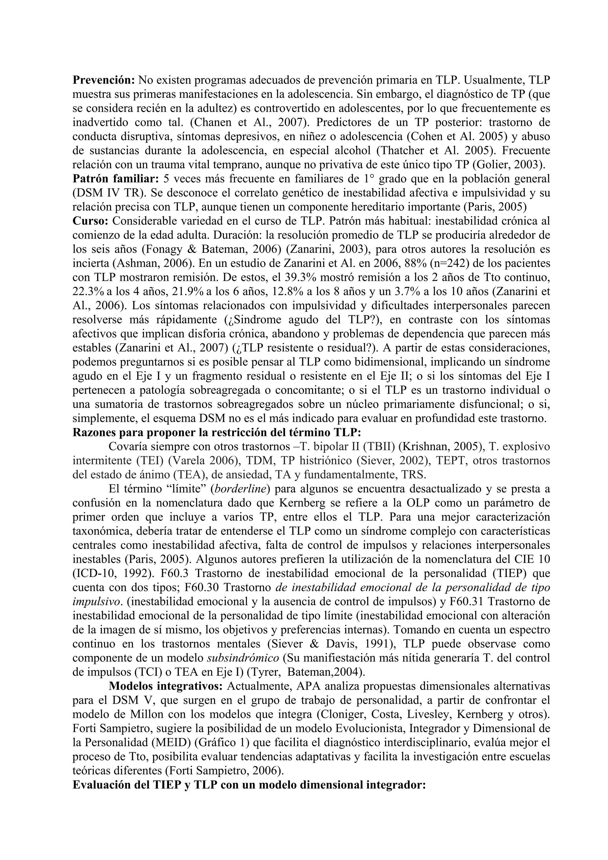 Prevención: No existen programas adecuados de prevención primaria en TLP. Usualmente, TLP
muestra sus primeras manifestaciones en la adolescencia. Sin embargo, el diagnóstico de TP (que
se considera recién en la adultez) es controvertido en adolescentes, por lo que frecuentemente es
inadvertido como tal. (Chanen et Al., 2007). Predictores de un TP posterior: trastorno de
conducta disruptiva, síntomas depresivos, en niñez o adolescencia (Cohen et Al. 2005) y abuso
de sustancias durante la adolescencia, en especial alcohol (Thatcher et Al. 2005). Frecuente
relación con un trauma vital temprano, aunque no privativa de este único tipo TP (Golier, 2003).
Patrón familiar: 5 veces más frecuente en familiares de 1° grado que en la población general
(DSM IV TR). Se desconoce el correlato genético de inestabilidad afectiva e impulsividad y su
relación precisa con TLP, aunque tienen un componente hereditario importante (Paris, 2005)
Curso: Considerable variedad en el curso de TLP. Patrón más habitual: inestabilidad crónica al
comienzo de la edad adulta. Duración: la resolución promedio de TLP se produciría alrededor de
los seis años (Fonagy & Bateman, 2006) (Zanarini, 2003), para otros autores la resolución es
incierta (Ashman, 2006). En un estudio de Zanarini et Al. en 2006, 88% (n=242) de los pacientes
con TLP mostraron remisión. De estos, el 39.3% mostró remisión a los 2 años de Tto continuo,
22.3% a los 4 años, 21.9% a los 6 años, 12.8% a los 8 años y un 3.7% a los 10 años (Zanarini et
Al., 2006). Los síntomas relacionados con impulsividad y dificultades interpersonales parecen
resolverse más rápidamente (¿Sindrome agudo del TLP?), en contraste con los síntomas
afectivos que implican disforia crónica, abandono y problemas de dependencia que parecen más
estables (Zanarini et Al., 2007) (¿TLP resistente o residual?). A partir de estas consideraciones,
podemos preguntarnos si es posible pensar al TLP como bidimensional, implicando un síndrome
agudo en el Eje I y un fragmento residual o resistente en el Eje II; o si los síntomas del Eje I
pertenecen a patología sobreagregada o concomitante; o si el TLP es un trastorno individual o
una sumatoria de trastornos sobreagregados sobre un núcleo primariamente disfuncional; o si,
simplemente, el esquema DSM no es el más indicado para evaluar en profundidad este trastorno.
Razones para proponer la restricción del término TLP:
        Covaría siempre con otros trastornos –T. bipolar II (TBII) (Krishnan, 2005), T. explosivo
intermitente (TEI) (Varela 2006), TDM, TP histriónico (Siever, 2002), TEPT, otros trastornos
del estado de ánimo (TEA), de ansiedad, TA y fundamentalmente, TRS.
        El término “límite” (borderline) para algunos se encuentra desactualizado y se presta a
confusión en la nomenclatura dado que Kernberg se refiere a la OLP como un parámetro de
primer orden que incluye a varios TP, entre ellos el TLP. Para una mejor caracterización
taxonómica, debería tratar de entenderse el TLP como un síndrome complejo con características
centrales como inestabilidad afectiva, falta de control de impulsos y relaciones interpersonales
inestables (Paris, 2005). Algunos autores prefieren la utilización de la nomenclatura del CIE 10
(ICD-10, 1992). F60.3 Trastorno de inestabilidad emocional de la personalidad (TIEP) que
cuenta con dos tipos; F60.30 Trastorno de inestabilidad emocional de la personalidad de tipo
impulsivo. (inestabilidad emocional y la ausencia de control de impulsos) y F60.31 Trastorno de
inestabilidad emocional de la personalidad de tipo límite (inestabilidad emocional con alteración
de la imagen de sí mismo, los objetivos y preferencias internas). Tomando en cuenta un espectro
continuo en los trastornos mentales (Siever & Davis, 1991), TLP puede observase como
componente de un modelo subsindrómico (Su manifiestación más nítida generaría T. del control
de impulsos (TCI) o TEA en Eje I) (Tyrer, Bateman,2004).
        Modelos integrativos: Actualmente, APA analiza propuestas dimensionales alternativas
para el DSM V, que surgen en el grupo de trabajo de personalidad, a partir de confrontar el
modelo de Millon con los modelos que integra (Cloniger, Costa, Livesley, Kernberg y otros).
Forti Sampietro, sugiere la posibilidad de un modelo Evolucionista, Integrador y Dimensional de
la Personalidad (MEID) (Gráfico 1) que facilita el diagnóstico interdisciplinario, evalúa mejor el
proceso de Tto, posibilita evaluar tendencias adaptativas y facilita la investigación entre escuelas
teóricas diferentes (Forti Sampietro, 2006).
Evaluación del TIEP y TLP con un modelo dimensional integrador:
 