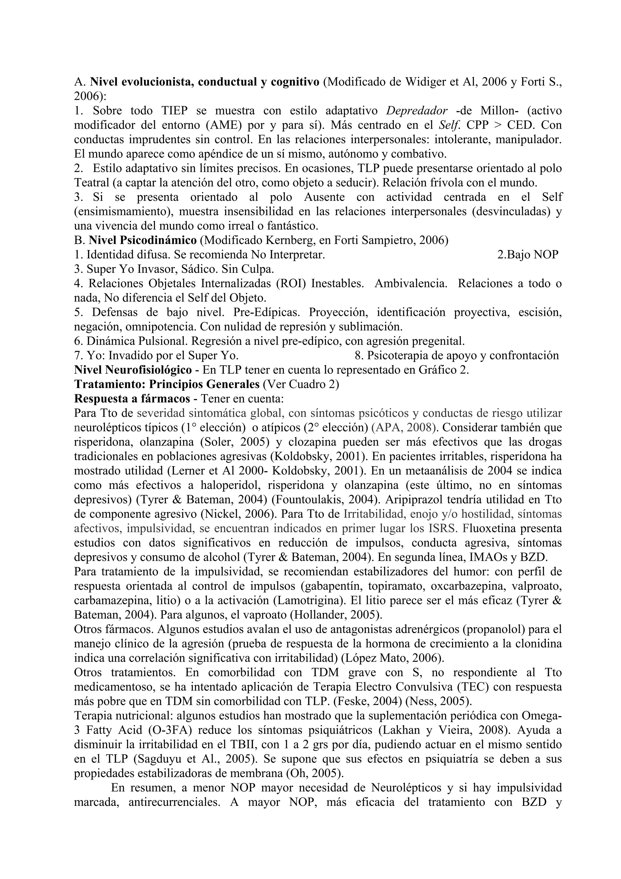 A. Nivel evolucionista, conductual y cognitivo (Modificado de Widiger et Al, 2006 y Forti S.,
2006):
1. Sobre todo TIEP se muestra con estilo adaptativo Depredador -de Millon- (activo
modificador del entorno (AME) por y para sí). Más centrado en el Self. CPP > CED. Con
conductas imprudentes sin control. En las relaciones interpersonales: intolerante, manipulador.
El mundo aparece como apéndice de un sí mismo, autónomo y combativo.
2. Estilo adaptativo sin límites precisos. En ocasiones, TLP puede presentarse orientado al polo
Teatral (a captar la atención del otro, como objeto a seducir). Relación frívola con el mundo.
3. Si se presenta orientado al polo Ausente con actividad centrada en el Self
(ensimismamiento), muestra insensibilidad en las relaciones interpersonales (desvinculadas) y
una vivencia del mundo como irreal o fantástico.
B. Nivel Psicodinámico (Modificado Kernberg, en Forti Sampietro, 2006)
1. Identidad difusa. Se recomienda No Interpretar.                                     2.Bajo NOP
3. Super Yo Invasor, Sádico. Sin Culpa.
4. Relaciones Objetales Internalizadas (ROI) Inestables. Ambivalencia. Relaciones a todo o
nada, No diferencia el Self del Objeto.
5. Defensas de bajo nivel. Pre-Edípicas. Proyección, identificación proyectiva, escisión,
negación, omnipotencia. Con nulidad de represión y sublimación.
6. Dinámica Pulsional. Regresión a nivel pre-edípico, con agresión pregenital.
7. Yo: Invadido por el Super Yo.                          8. Psicoterapia de apoyo y confrontación
Nivel Neurofisiológico - En TLP tener en cuenta lo representado en Gráfico 2.
Tratamiento: Principios Generales (Ver Cuadro 2)
Respuesta a fármacos - Tener en cuenta:
Para Tto de severidad sintomática global, con síntomas psicóticos y conductas de riesgo utilizar
neurolépticos típicos (1° elección) o atípicos (2° elección) (APA, 2008). Considerar también que
risperidona, olanzapina (Soler, 2005) y clozapina pueden ser más efectivos que las drogas
tradicionales en poblaciones agresivas (Koldobsky, 2001). En pacientes irritables, risperidona ha
mostrado utilidad (Lerner et Al 2000- Koldobsky, 2001). En un metaanálisis de 2004 se indica
como más efectivos a haloperidol, risperidona y olanzapina (este último, no en síntomas
depresivos) (Tyrer & Bateman, 2004) (Fountoulakis, 2004). Aripiprazol tendría utilidad en Tto
de componente agresivo (Nickel, 2006). Para Tto de Irritabilidad, enojo y/o hostilidad, síntomas
afectivos, impulsividad, se encuentran indicados en primer lugar los ISRS. Fluoxetina presenta
estudios con datos significativos en reducción de impulsos, conducta agresiva, síntomas
depresivos y consumo de alcohol (Tyrer & Bateman, 2004). En segunda línea, IMAOs y BZD.
Para tratamiento de la impulsividad, se recomiendan estabilizadores del humor: con perfil de
respuesta orientada al control de impulsos (gabapentín, topiramato, oxcarbazepina, valproato,
carbamazepina, litio) o a la activación (Lamotrigina). El litio parece ser el más eficaz (Tyrer &
Bateman, 2004). Para algunos, el vaproato (Hollander, 2005).
Otros fármacos. Algunos estudios avalan el uso de antagonistas adrenérgicos (propanolol) para el
manejo clínico de la agresión (prueba de respuesta de la hormona de crecimiento a la clonidina
indica una correlación significativa con irritabilidad) (López Mato, 2006).
Otros tratamientos. En comorbilidad con TDM grave con S, no respondiente al Tto
medicamentoso, se ha intentado aplicación de Terapia Electro Convulsiva (TEC) con respuesta
más pobre que en TDM sin comorbilidad con TLP. (Feske, 2004) (Ness, 2005).
Terapia nutricional: algunos estudios han mostrado que la suplementación periódica con Omega-
3 Fatty Acid (O-3FA) reduce los síntomas psiquiátricos (Lakhan y Vieira, 2008). Ayuda a
disminuir la irritabilidad en el TBII, con 1 a 2 grs por día, pudiendo actuar en el mismo sentido
en el TLP (Sagduyu et Al., 2005). Se supone que sus efectos en psiquiatría se deben a sus
propiedades estabilizadoras de membrana (Oh, 2005).
        En resumen, a menor NOP mayor necesidad de Neurolépticos y si hay impulsividad
marcada, antirecurrenciales. A mayor NOP, más eficacia del tratamiento con BZD y
 