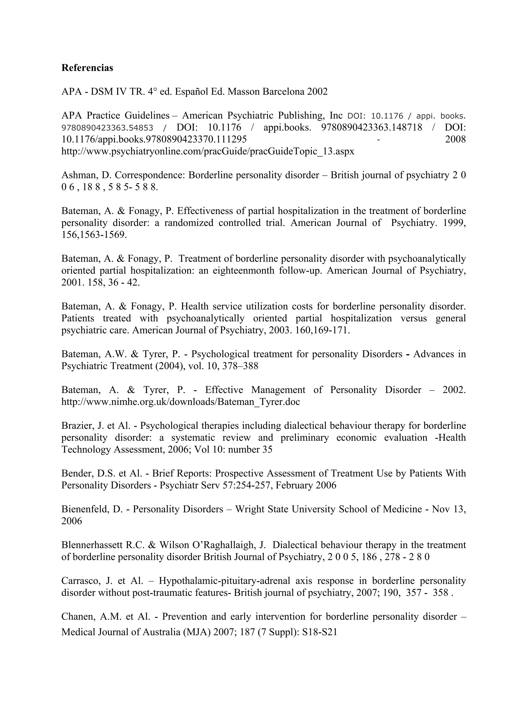 Referencias

APA - DSM IV TR. 4° ed. Español Ed. Masson Barcelona 2002

APA Practice Guidelines – American Psychiatric Publishing, Inc DOI: 10.1176 / appi. books.
9780890423363.54853    / DOI: 10.1176 / appi.books. 9780890423363.148718 / DOI:
10.1176/appi.books.9780890423370.111295                              -               2008
http://www.psychiatryonline.com/pracGuide/pracGuideTopic_13.aspx

Ashman, D. Correspondence: Borderline personality disorder – British journal of psychiatry 2 0
0 6 , 18 8 , 5 8 5- 5 8 8.

Bateman, A. & Fonagy, P. Effectiveness of partial hospitalization in the treatment of borderline
personality disorder: a randomized controlled trial. American Journal of Psychiatry. 1999,
156,1563-1569.

Bateman, A. & Fonagy, P. Treatment of borderline personality disorder with psychoanalytically
oriented partial hospitalization: an eighteenmonth follow-up. American Journal of Psychiatry,
2001. 158, 36 - 42.

Bateman, A. & Fonagy, P. Health service utilization costs for borderline personality disorder.
Patients treated with psychoanalytically oriented partial hospitalization versus general
psychiatric care. American Journal of Psychiatry, 2003. 160,169-171.

Bateman, A.W. & Tyrer, P. - Psychological treatment for personality Disorders - Advances in
Psychiatric Treatment (2004), vol. 10, 378–388

Bateman, A. & Tyrer, P. - Effective Management of Personality Disorder – 2002.
http://www.nimhe.org.uk/downloads/Bateman_Tyrer.doc

Brazier, J. et Al. - Psychological therapies including dialectical behaviour therapy for borderline
personality disorder: a systematic review and preliminary economic evaluation -Health
Technology Assessment, 2006; Vol 10: number 35

Bender, D.S. et Al. - Brief Reports: Prospective Assessment of Treatment Use by Patients With
Personality Disorders - Psychiatr Serv 57:254-257, February 2006

Bienenfeld, D. - Personality Disorders – Wright State University School of Medicine - Nov 13,
2006

Blennerhassett R.C. & Wilson O’Raghallaigh, J. Dialectical behaviour therapy in the treatment
of borderline personality disorder British Journal of Psychiatry, 2 0 0 5, 186 , 278 - 2 8 0

Carrasco, J. et Al. – Hypothalamic-pituitary-adrenal axis response in borderline personality
disorder without post-traumatic features- British journal of psychiatry, 2007; 190, 357 - 358 .

Chanen, A.M. et Al. - Prevention and early intervention for borderline personality disorder –
Medical Journal of Australia (MJA) 2007; 187 (7 Suppl): S18-S21
 