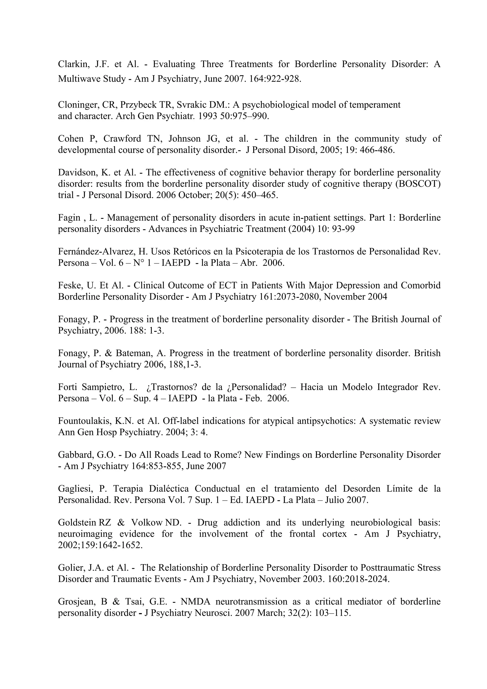 Clarkin, J.F. et Al. - Evaluating Three Treatments for Borderline Personality Disorder: A
Multiwave Study - Am J Psychiatry, June 2007. 164:922-928.

Cloninger, CR, Przybeck TR, Svrakic DM.: A psychobiological model of temperament
and character. Arch Gen Psychiatr. 1993 50:975–990.

Cohen P, Crawford TN, Johnson JG, et al. - The children in the community study of
developmental course of personality disorder.- J Personal Disord, 2005; 19: 466-486.

Davidson, K. et Al. - The effectiveness of cognitive behavior therapy for borderline personality
disorder: results from the borderline personality disorder study of cognitive therapy (BOSCOT)
trial - J Personal Disord. 2006 October; 20(5): 450–465.

Fagin , L. - Management of personality disorders in acute in-patient settings. Part 1: Borderline
personality disorders - Advances in Psychiatric Treatment (2004) 10: 93-99

Fernández-Alvarez, H. Usos Retóricos en la Psicoterapia de los Trastornos de Personalidad Rev.
Persona – Vol. 6 – N° 1 – IAEPD - la Plata – Abr. 2006.

Feske, U. Et Al. - Clinical Outcome of ECT in Patients With Major Depression and Comorbid
Borderline Personality Disorder - Am J Psychiatry 161:2073-2080, November 2004

Fonagy, P. - Progress in the treatment of borderline personality disorder - The British Journal of
Psychiatry, 2006. 188: 1-3.

Fonagy, P. & Bateman, A. Progress in the treatment of borderline personality disorder. British
Journal of Psychiatry 2006, 188,1-3.

Forti Sampietro, L. ¿Trastornos? de la ¿Personalidad? – Hacia un Modelo Integrador Rev.
Persona – Vol. 6 – Sup. 4 – IAEPD - la Plata - Feb. 2006.

Fountoulakis, K.N. et Al. Off-label indications for atypical antipsychotics: A systematic review
Ann Gen Hosp Psychiatry. 2004; 3: 4.

Gabbard, G.O. - Do All Roads Lead to Rome? New Findings on Borderline Personality Disorder
- Am J Psychiatry 164:853-855, June 2007

Gagliesi, P. Terapia Dialéctica Conductual en el tratamiento del Desorden Límite de la
Personalidad. Rev. Persona Vol. 7 Sup. 1 – Ed. IAEPD - La Plata – Julio 2007.

Goldstein RZ & Volkow ND. - Drug addiction and its underlying neurobiological basis:
neuroimaging evidence for the involvement of the frontal cortex - Am J Psychiatry,
2002;159:1642-1652.

Golier, J.A. et Al. - The Relationship of Borderline Personality Disorder to Posttraumatic Stress
Disorder and Traumatic Events - Am J Psychiatry, November 2003. 160:2018-2024.

Grosjean, B & Tsai, G.E. - NMDA neurotransmission as a critical mediator of borderline
personality disorder - J Psychiatry Neurosci. 2007 March; 32(2): 103–115.
 
