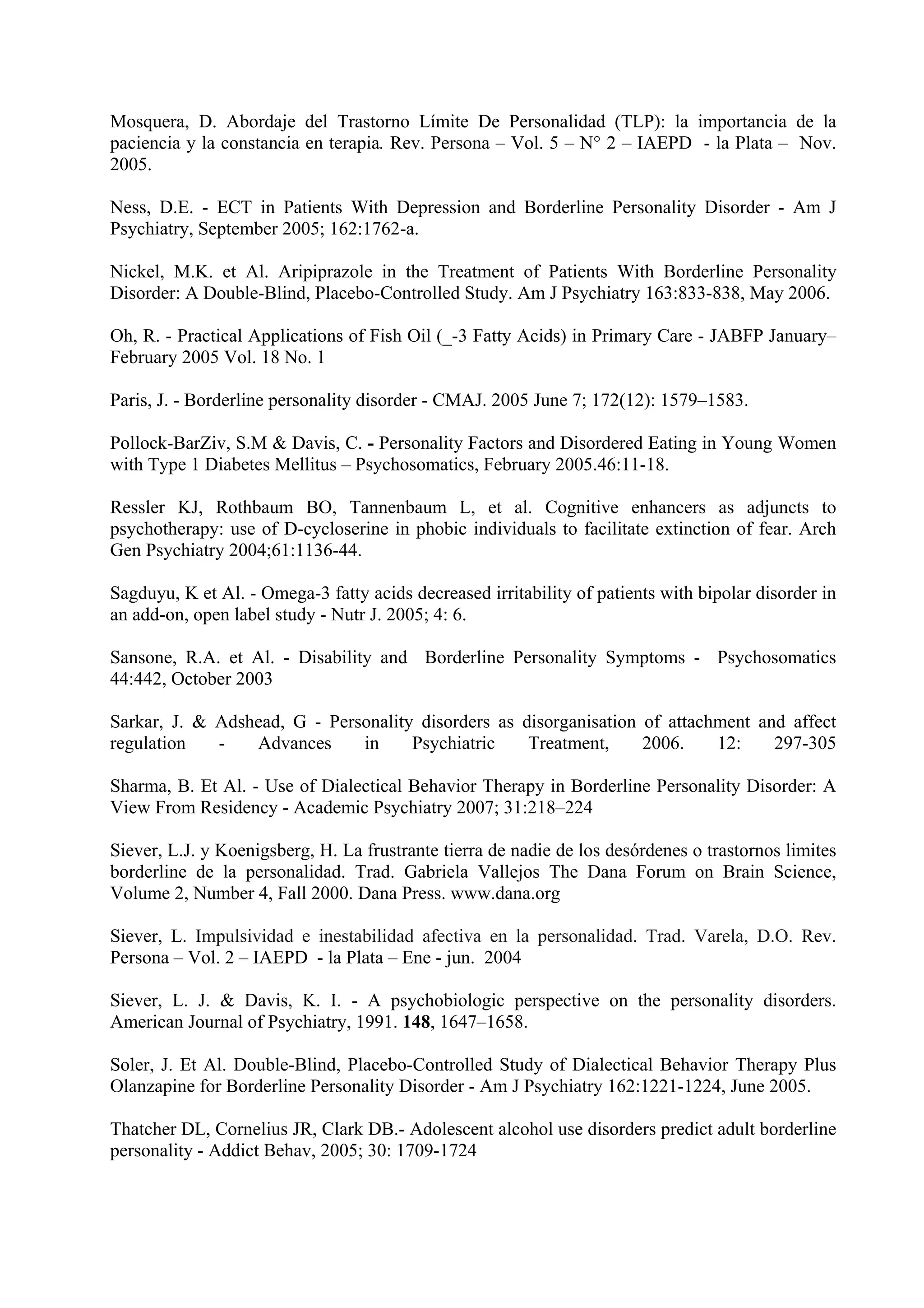 Mosquera, D. Abordaje del Trastorno Límite De Personalidad (TLP): la importancia de la
paciencia y la constancia en terapia. Rev. Persona – Vol. 5 – N° 2 – IAEPD - la Plata – Nov.
2005.

Ness, D.E. - ECT in Patients With Depression and Borderline Personality Disorder - Am J
Psychiatry, September 2005; 162:1762-a.

Nickel, M.K. et Al. Aripiprazole in the Treatment of Patients With Borderline Personality
Disorder: A Double-Blind, Placebo-Controlled Study. Am J Psychiatry 163:833-838, May 2006.

Oh, R. - Practical Applications of Fish Oil (_-3 Fatty Acids) in Primary Care - JABFP January–
February 2005 Vol. 18 No. 1

Paris, J. - Borderline personality disorder - CMAJ. 2005 June 7; 172(12): 1579–1583.

Pollock-BarZiv, S.M & Davis, C. - Personality Factors and Disordered Eating in Young Women
with Type 1 Diabetes Mellitus – Psychosomatics, February 2005.46:11-18.

Ressler KJ, Rothbaum BO, Tannenbaum L, et al. Cognitive enhancers as adjuncts to
psychotherapy: use of D-cycloserine in phobic individuals to facilitate extinction of fear. Arch
Gen Psychiatry 2004;61:1136-44.

Sagduyu, K et Al. - Omega-3 fatty acids decreased irritability of patients with bipolar disorder in
an add-on, open label study - Nutr J. 2005; 4: 6.

Sansone, R.A. et Al. - Disability and Borderline Personality Symptoms - Psychosomatics
44:442, October 2003

Sarkar, J. & Adshead, G - Personality disorders as disorganisation of attachment and affect
regulation   -   Advances     in     Psychiatric    Treatment,     2006.    12:    297-305

Sharma, B. Et Al. - Use of Dialectical Behavior Therapy in Borderline Personality Disorder: A
View From Residency - Academic Psychiatry 2007; 31:218–224

Siever, L.J. y Koenigsberg, H. La frustrante tierra de nadie de los desórdenes o trastornos limites
borderline de la personalidad. Trad. Gabriela Vallejos The Dana Forum on Brain Science,
Volume 2, Number 4, Fall 2000. Dana Press. www.dana.org

Siever, L. Impulsividad e inestabilidad afectiva en la personalidad. Trad. Varela, D.O. Rev.
Persona – Vol. 2 – IAEPD - la Plata – Ene - jun. 2004

Siever, L. J. & Davis, K. I. - A psychobiologic perspective on the personality disorders.
American Journal of Psychiatry, 1991. 148, 1647–1658.

Soler, J. Et Al. Double-Blind, Placebo-Controlled Study of Dialectical Behavior Therapy Plus
Olanzapine for Borderline Personality Disorder - Am J Psychiatry 162:1221-1224, June 2005.

Thatcher DL, Cornelius JR, Clark DB.- Adolescent alcohol use disorders predict adult borderline
personality - Addict Behav, 2005; 30: 1709-1724
 