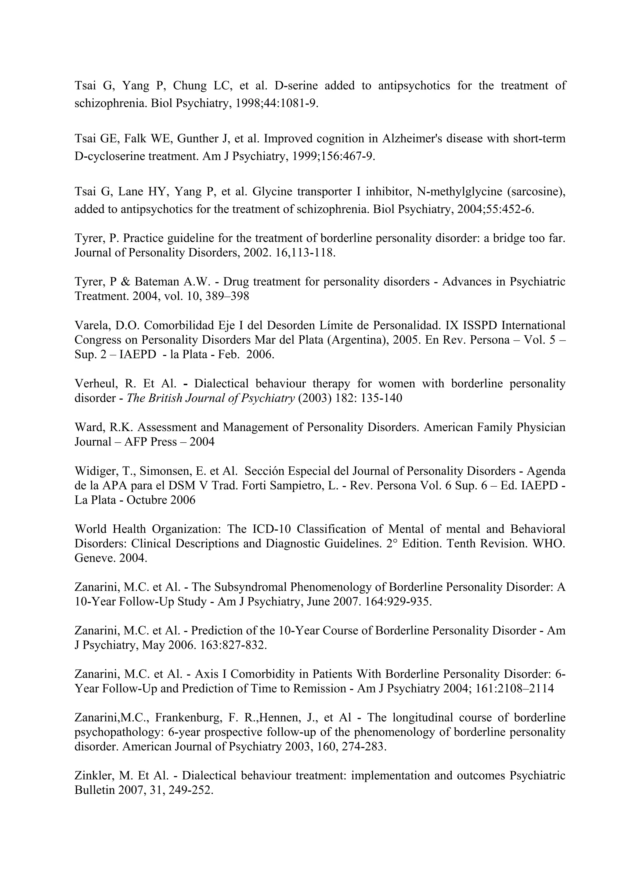 Tsai G, Yang P, Chung LC, et al. D-serine added to antipsychotics for the treatment of
schizophrenia. Biol Psychiatry, 1998;44:1081-9.

Tsai GE, Falk WE, Gunther J, et al. Improved cognition in Alzheimer's disease with short-term
D-cycloserine treatment. Am J Psychiatry, 1999;156:467-9.

Tsai G, Lane HY, Yang P, et al. Glycine transporter I inhibitor, N-methylglycine (sarcosine),
added to antipsychotics for the treatment of schizophrenia. Biol Psychiatry, 2004;55:452-6.

Tyrer, P. Practice guideline for the treatment of borderline personality disorder: a bridge too far.
Journal of Personality Disorders, 2002. 16,113-118.

Tyrer, P & Bateman A.W. - Drug treatment for personality disorders - Advances in Psychiatric
Treatment. 2004, vol. 10, 389–398

Varela, D.O. Comorbilidad Eje I del Desorden Límite de Personalidad. IX ISSPD International
Congress on Personality Disorders Mar del Plata (Argentina), 2005. En Rev. Persona – Vol. 5 –
Sup. 2 – IAEPD - la Plata - Feb. 2006.

Verheul, R. Et Al. - Dialectical behaviour therapy for women with borderline personality
disorder - The British Journal of Psychiatry (2003) 182: 135-140

Ward, R.K. Assessment and Management of Personality Disorders. American Family Physician
Journal – AFP Press – 2004

Widiger, T., Simonsen, E. et Al. Sección Especial del Journal of Personality Disorders - Agenda
de la APA para el DSM V Trad. Forti Sampietro, L. - Rev. Persona Vol. 6 Sup. 6 – Ed. IAEPD -
La Plata - Octubre 2006

World Health Organization: The ICD-10 Classification of Mental of mental and Behavioral
Disorders: Clinical Descriptions and Diagnostic Guidelines. 2° Edition. Tenth Revision. WHO.
Geneve. 2004.

Zanarini, M.C. et Al. - The Subsyndromal Phenomenology of Borderline Personality Disorder: A
10-Year Follow-Up Study - Am J Psychiatry, June 2007. 164:929-935.

Zanarini, M.C. et Al. - Prediction of the 10-Year Course of Borderline Personality Disorder - Am
J Psychiatry, May 2006. 163:827-832.

Zanarini, M.C. et Al. - Axis I Comorbidity in Patients With Borderline Personality Disorder: 6-
Year Follow-Up and Prediction of Time to Remission - Am J Psychiatry 2004; 161:2108–2114

Zanarini,M.C., Frankenburg, F. R.,Hennen, J., et Al - The longitudinal course of borderline
psychopathology: 6-year prospective follow-up of the phenomenology of borderline personality
disorder. American Journal of Psychiatry 2003, 160, 274-283.

Zinkler, M. Et Al. - Dialectical behaviour treatment: implementation and outcomes Psychiatric
Bulletin 2007, 31, 249-252.
 