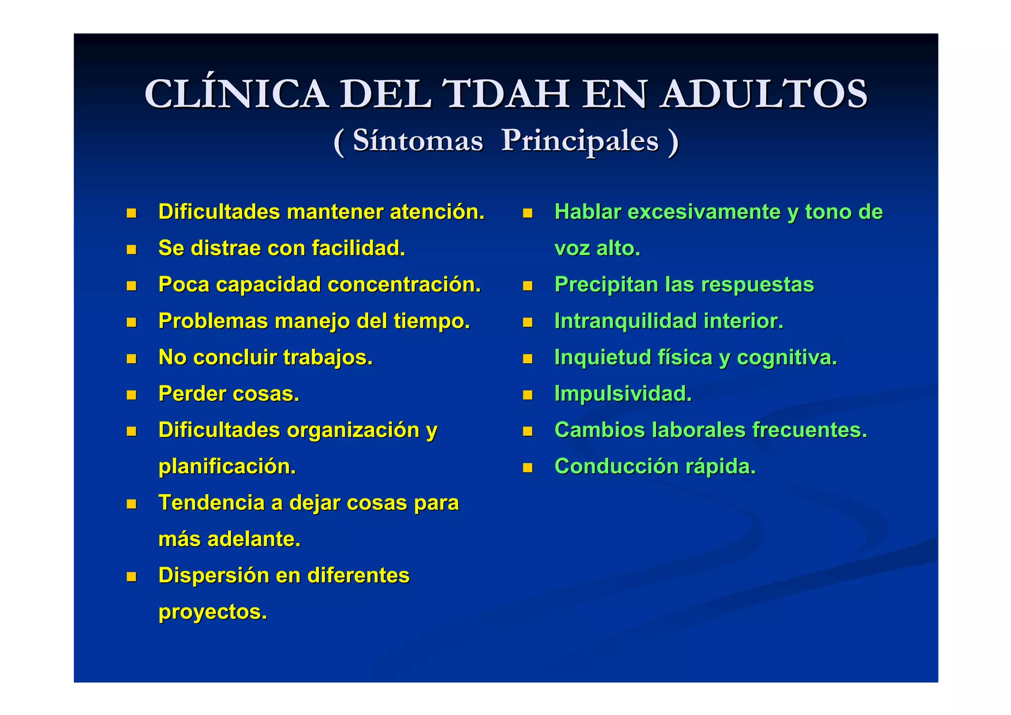 CLÍNICA DEL TDAH EN ADULTOS
                 ( Síntomas Principales )

Dificultades mantener atención.   Hablar excesivamente y tono de
Se distrae con facilidad.         voz alto.
Poca capacidad concentración.     Precipitan las respuestas
Problemas manejo del tiempo.      Intranquilidad interior.
No concluir trabajos.             Inquietud física y cognitiva.
Perder cosas.                     Impulsividad.
Dificultades organización y       Cambios laborales frecuentes.
planificación.                    Conducción rápida.
Tendencia a dejar cosas para
más adelante.
Dispersión en diferentes
proyectos.
 