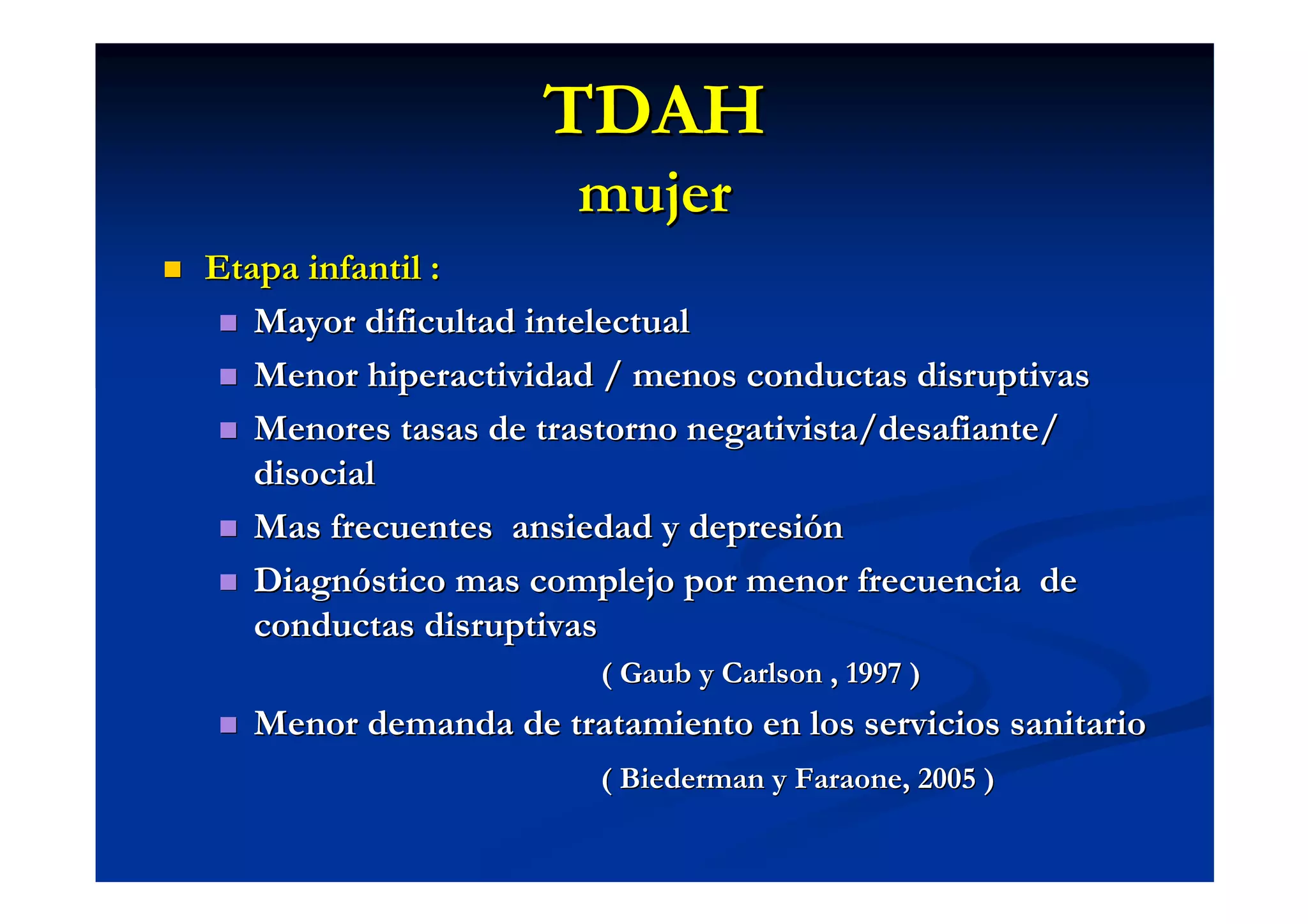 TDAH
                      mujer
Etapa infantil :
   Mayor dificultad intelectual
   Menor hiperactividad / menos conductas disruptivas
   Menores tasas de trastorno negativista/desafiante/
   disocial
   Mas frecuentes ansiedad y depresión
   Diagnóstico mas complejo por menor frecuencia de
   conductas disruptivas
                       ( Gaub y Carlson , 1997 )
  Menor demanda de tratamiento en los servicios sanitario
                       ( Biederman y Faraone, 2005 )
 