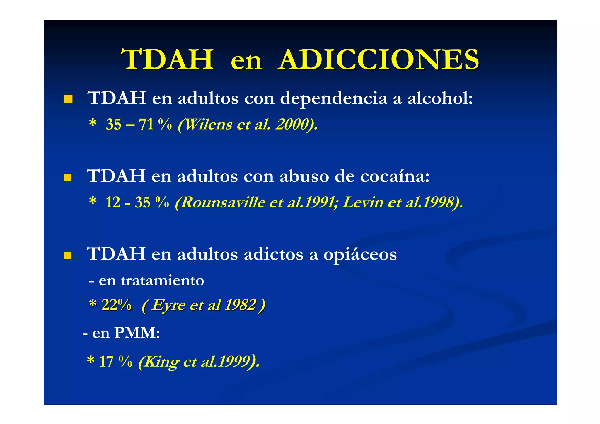 TDAH en ADICCIONES
TDAH en adultos con dependencia a alcohol:
* 35 – 71 % (Wilens et al. 2000).


TDAH en adultos con abuso de cocaína:
* 12 - 35 % (Rounsaville et al.1991; Levin et al.1998).


TDAH en adultos adictos a opiáceos
- en tratamiento
* 22% ( Eyre et al 1982 )
- en PMM:
* 17 % (King et al.1999).
 