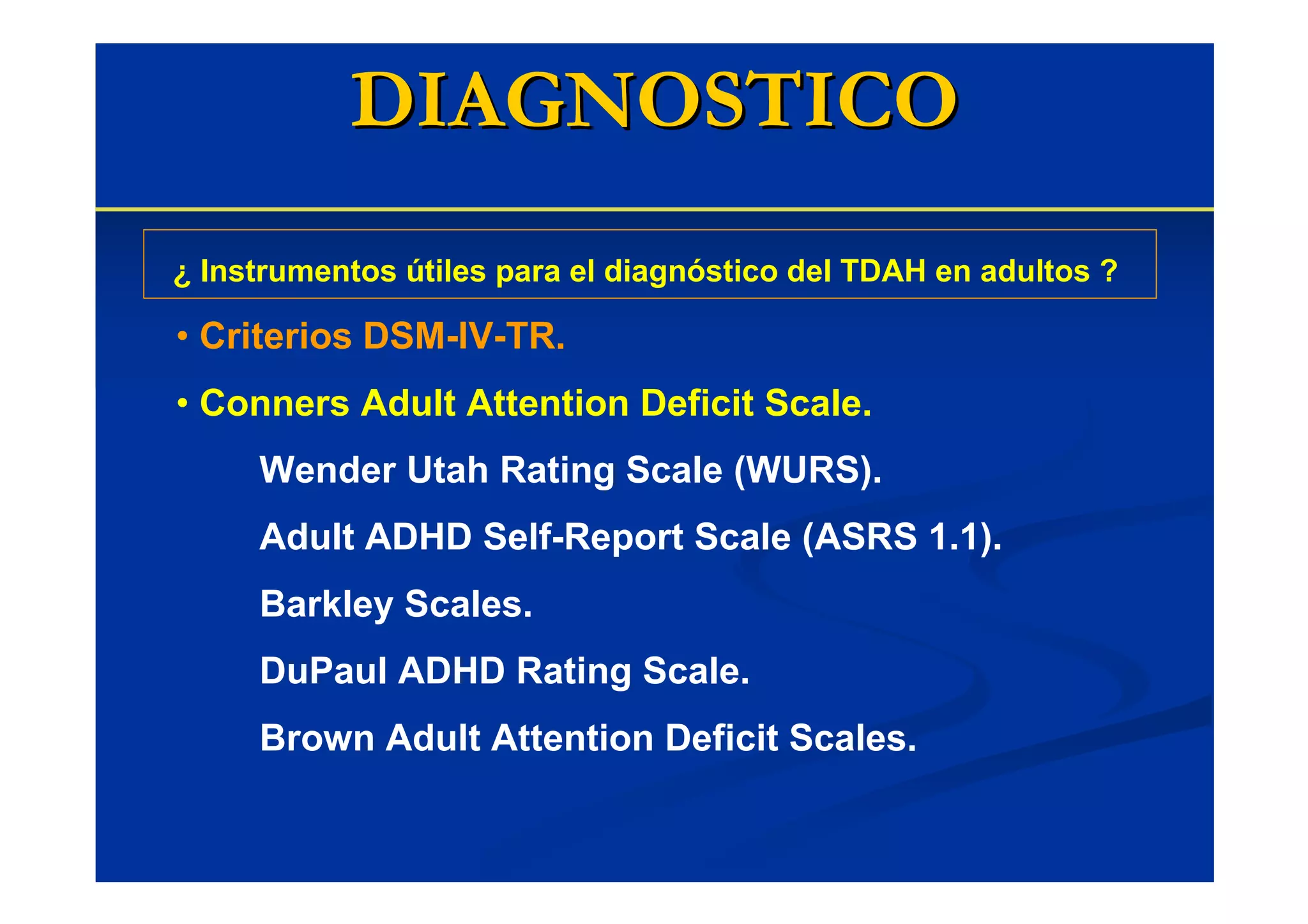DIAGNOSTICO
¿ Instrumentos útiles para el diagnóstico del TDAH en adultos ?

• Criterios DSM-IV-TR.
• Conners Adult Attention Deficit Scale.
     Wender Utah Rating Scale (WURS).
     Adult ADHD Self-Report Scale (ASRS 1.1).
     Barkley Scales.
     DuPaul ADHD Rating Scale.
     Brown Adult Attention Deficit Scales.
 