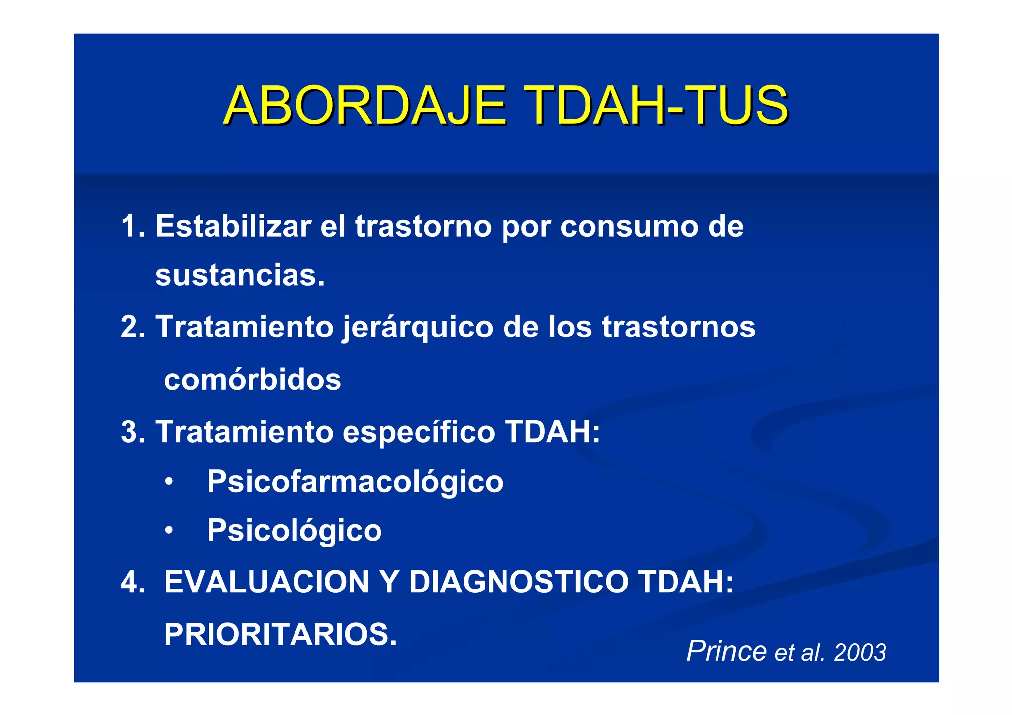 ABORDAJE TDAH-TUS

1. Estabilizar el trastorno por consumo de
  sustancias.
2. Tratamiento jerárquico de los trastornos
  comórbidos
3. Tratamiento específico TDAH:
  •   Psicofarmacológico
  •   Psicológico
4. EVALUACION Y DIAGNOSTICO TDAH:
  PRIORITARIOS.                       Prince et al. 2003
 