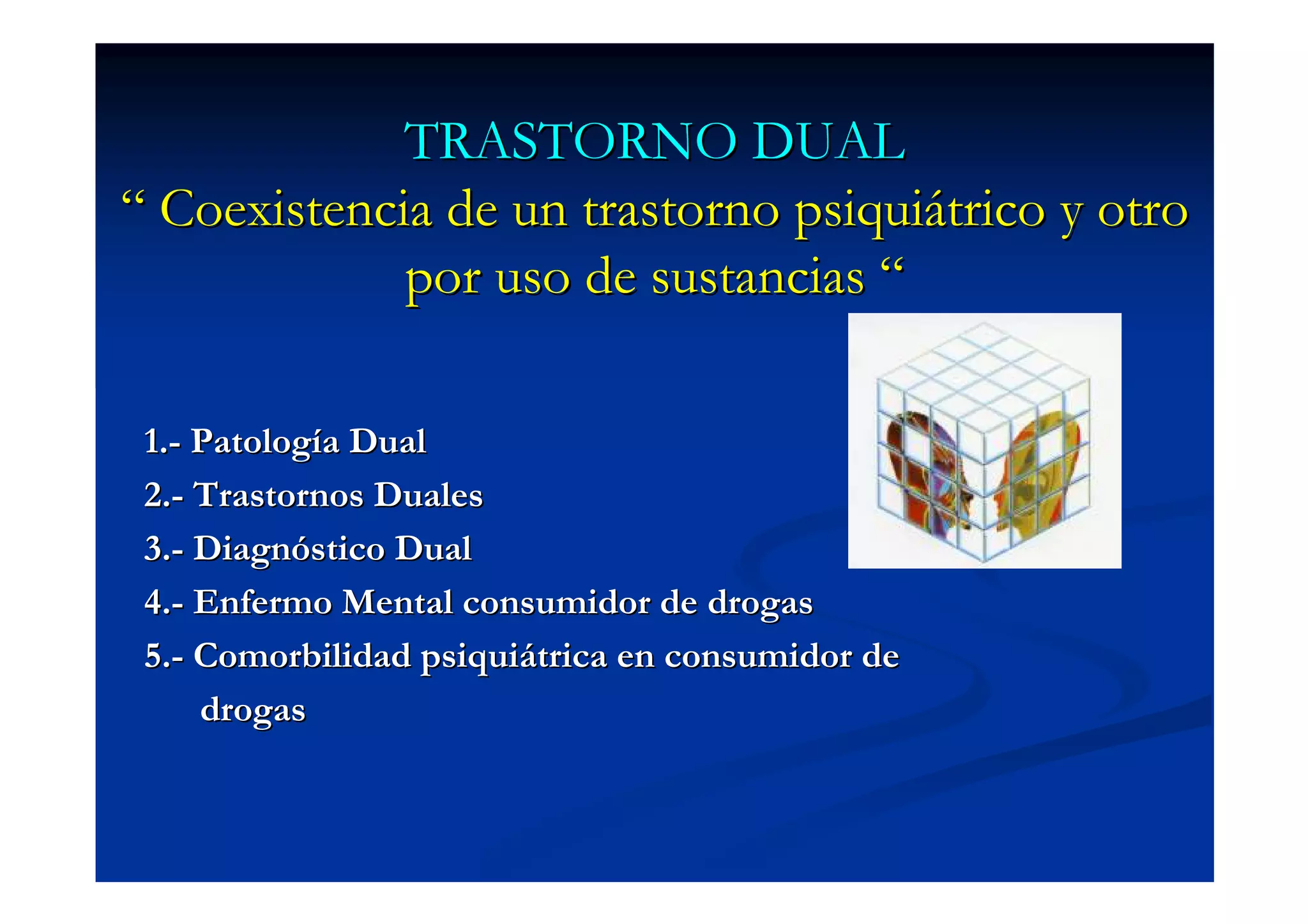 TRASTORNO DUAL
“ Coexistencia de un trastorno psiquiátrico y otro
             por uso de sustancias “

 1.- Patología Dual
 2.- Trastornos Duales
 3.- Diagnóstico Dual
 4.- Enfermo Mental consumidor de drogas
 5.- Comorbilidad psiquiátrica en consumidor de
     drogas
 