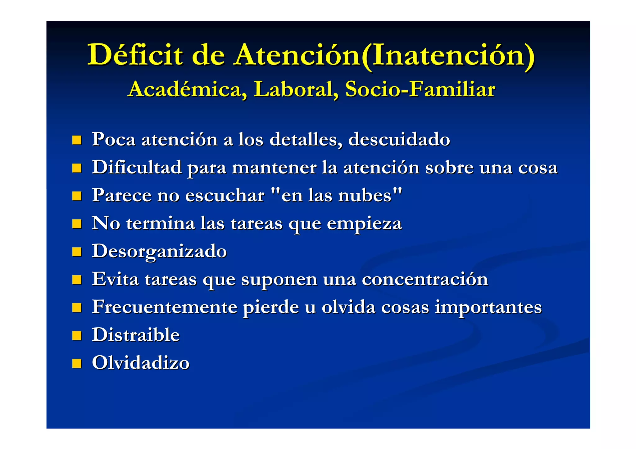 Déficit de Atención(Inatención)
   Académica, Laboral, Socio-Familiar

Poca atención a los detalles, descuidado
Dificultad para mantener la atención sobre una cosa
Parece no escuchar "en las nubes"
No termina las tareas que empieza
Desorganizado
Evita tareas que suponen una concentración
Frecuentemente pierde u olvida cosas importantes
Distraible
Olvidadizo
 