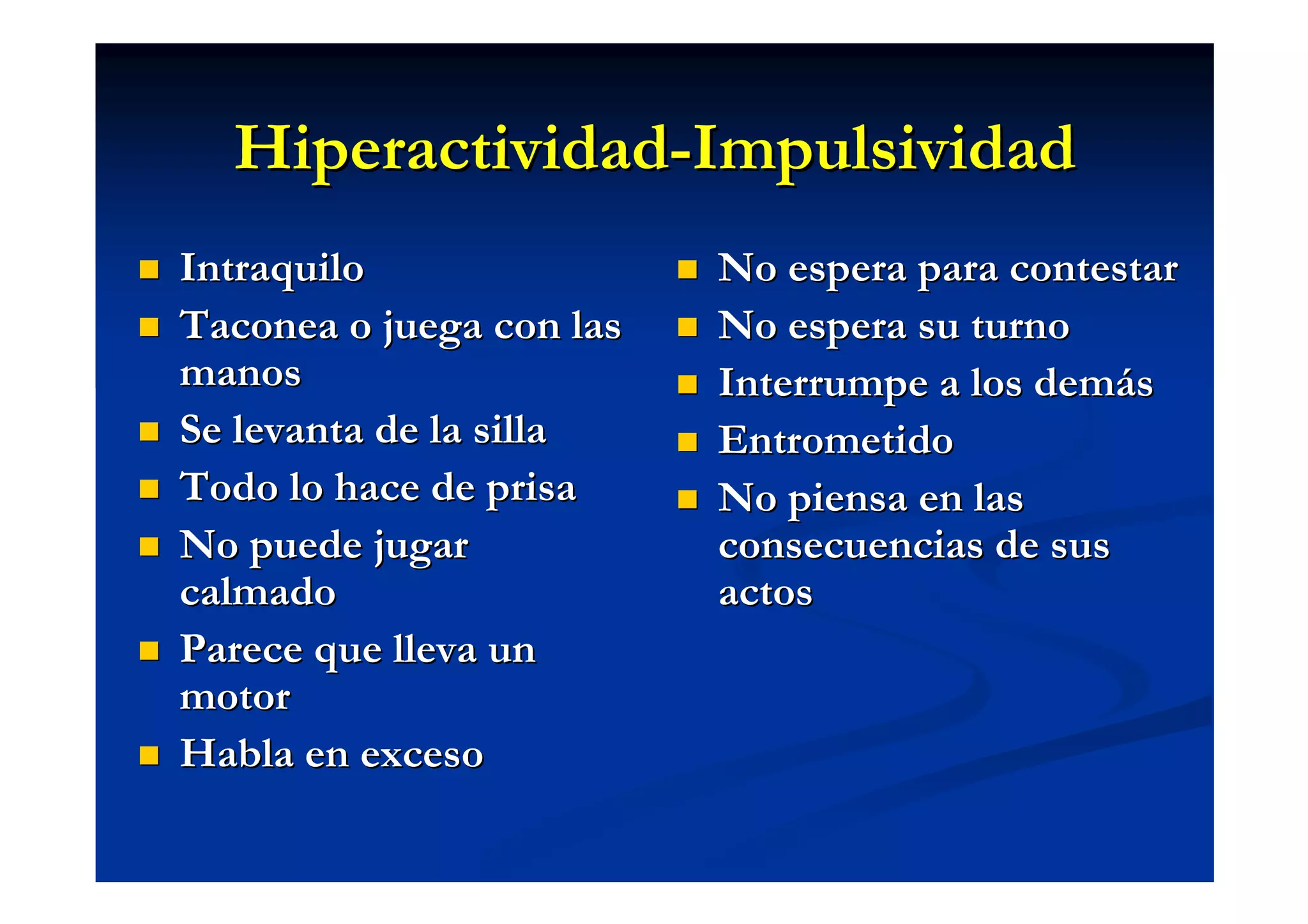 Hiperactividad-Impulsividad
Intraquilo                No espera para contestar
Taconea o juega con las   No espera su turno
manos                     Interrumpe a los demás
Se levanta de la silla    Entrometido
Todo lo hace de prisa     No piensa en las
No puede jugar            consecuencias de sus
calmado                   actos
Parece que lleva un
motor
Habla en exceso
 