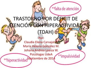 TRASTORNO POR DÉFICIT DE 
ATENCIÓN CON HIPERACTIVIDAD 
(TDAH) 
Por: 
Claudia Elena Carvajal H. 
María Helena González M. 
Johana Andrea Loaiza W. 
Psicólogas UdeA 
Septiembre de 2014 
 