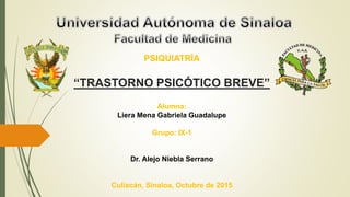 PSIQUIATRÍA
“TRASTORNO PSICÓTICO BREVE”
Alumna:
Liera Mena Gabriela Guadalupe
Grupo: IX-1
Dr. Alejo Niebla Serrano
Culiacán, Sinaloa, Octubre de 2015
 