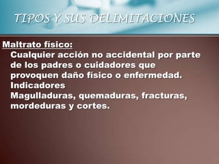 TIPOS Y SUS DELIMITACIONES

Maltrato físico:
 Cualquier acción no accidental por parte
 de los padres o cuidadores que
 provoquen daño físico o enfermedad.
 Indicadores
 Magulladuras, quemaduras, fracturas,
 mordeduras y cortes.
 