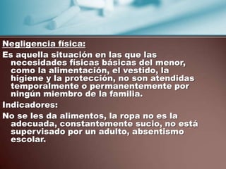 Negligencia física:
Es aquella situación en las que las
  necesidades físicas básicas del menor,
  como la alimentación, el vestido, la
  higiene y la protección, no son atendidas
  temporalmente o permanentemente por
  ningún miembro de la familia.
Indicadores:
No se les da alimentos, la ropa no es la
  adecuada, constantemente sucio, no está
  supervisado por un adulto, absentismo
  escolar.
 