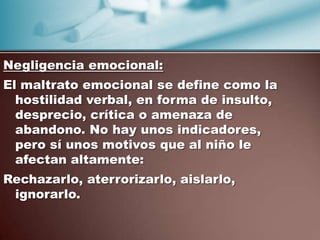 Negligencia emocional:
El maltrato emocional se define como la
  hostilidad verbal, en forma de insulto,
  desprecio, crítica o amenaza de
  abandono. No hay unos indicadores,
  pero sí unos motivos que al niño le
  afectan altamente:
Rechazarlo, aterrorizarlo, aislarlo,
 ignorarlo.
 