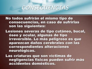 CONSECUENCIAS
No todos sufrirán el mismo tipo de
 consecuencias, en caso de sufrirlas
 son las siguientes:
Lesiones severas de tipo cutáneo, bucal,
 óseo y ocular, algunas de tipo
 irreversible. Lo más peligroso es que
 aparezcan daños cerebrales con las
 correspondientes alteraciones
 neurológicas.
Las criaturas que son víctimas de
 negligencias físicas pueden sufrir más
 accidentes domésticos.
 