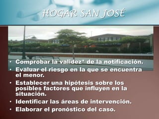 HOGAR SAN JOSÉ




• Comprobar la validez* de la notificación.
• Evaluar el riesgo en la que se encuentra
  el menor.
• Establecer una hipótesis sobre los
  posibles factores que influyen en la
  situación.
• Identificar las áreas de intervención.
• Elaborar el pronóstico del caso.
 