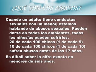 ¿QUÉ SON LOS ABUSOS?

Cuando un adulto tiene conductas
 sexuales con un menor, estamos
 hablando de abusos sexuales. Pueden
 darse en todos los ambientes, todos
 los niños/as pueden sufrirlos.
 20 de cada 100 chicas (1 de cada 5)
 10 de cada 100 chicos (1 de cada 10)
 sufren abusos antes de los 17 años.
Es difícil saber la cifra exacta en
 menores de seis años.
 