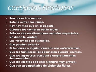 CREENCIAS ERRÓNEAS
• Son pocos frecuentes.
• Solo lo sufren las niñas.
• Hoy hay más que en el pasado.
• Quienes los cometen están locos.
• Sólo se dan en situaciones sociales especiales.
• No dicen la verdad.
• Las víctimas son culpables.
• Que pueden evitarlo.
• Si le ocurre a alguien cercano nos enteraríamos.
• Que los familiares los denuncian cuando ocurren.
• Que los agresores son casi siempre personas
  desconocidas.
• Que los efectos son casi siempre muy graves.
• Que van acompañados de violencia física.
 