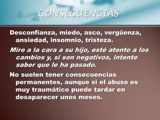 CONSECUENCIAS

Desconfianza, miedo, asco, vergüenza,
 ansiedad, insomnio, tristeza.
Mire a la cara a su hijo, esté atento a los
 cambios y, si son negativos, intente
 saber que le ha pasado.
No suelen tener consecuencias
 permanentes, aunque si el abuso es
 muy traumático puede tardar en
 desaparecer unos meses.
 