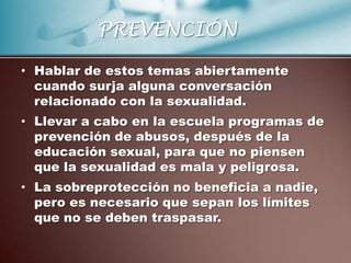 PREVENCIÓN

• Hablar de estos temas abiertamente
  cuando surja alguna conversación
  relacionado con la sexualidad.
• Llevar a cabo en la escuela programas de
  prevención de abusos, después de la
  educación sexual, para que no piensen
  que la sexualidad es mala y peligrosa.
• La sobreprotección no beneficia a nadie,
  pero es necesario que sepan los límites
  que no se deben traspasar.
 