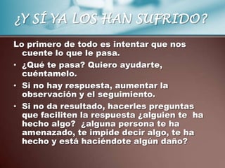 ¿Y SÍ YA LOS HAN SUFRIDO?
Lo primero de todo es intentar que nos
  cuente lo que le pasa.
• ¿Qué te pasa? Quiero ayudarte,
  cuéntamelo.
• Si no hay respuesta, aumentar la
  observación y el seguimiento.
• Si no da resultado, hacerles preguntas
  que faciliten la respuesta ¿alguien te ha
  hecho algo? ¿alguna persona te ha
  amenazado, te impide decir algo, te ha
  hecho y está haciéndote algún daño?
 