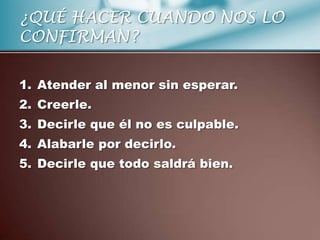 ¿QUÉ HACER CUANDO NOS LO
CONFIRMAN?

1. Atender al menor sin esperar.
2. Creerle.
3. Decirle que él no es culpable.
4. Alabarle por decirlo.
5. Decirle que todo saldrá bien.
 