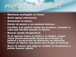 PROTOCOLO DE ABUSOS
• Mantener protegido al menor.
• Darle apoyo emocional.
• Denunciar el abuso.
• Enviar al menor a un examen forense.
• Facilitar a la policía todas las pruebas, incluida la
  ropa que llevaba puesta el menor.
• Buscar ayuda terapéutica.
• Si el agresor fuera el padre o la madre, seguir
  estos pasos buscando ayuda en el fiscal, la
  policía o protección de menores; no silenciar
  nunca un abuso, sea quien sea el que lo comete.
• Decir al menor que diga la verdad, lo reconozca, y
  juntos buscar ayuda.
 