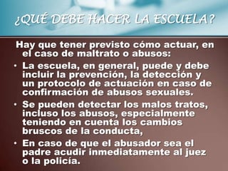 ¿QUÉ DEBE HACER LA ESCUELA?

 Hay que tener previsto cómo actuar, en
  el caso de maltrato o abusos:
• La escuela, en general, puede y debe
  incluir la prevención, la detección y
  un protocolo de actuación en caso de
  confirmación de abusos sexuales.
• Se pueden detectar los malos tratos,
  incluso los abusos, especialmente
  teniendo en cuenta los cambios
  bruscos de la conducta,
• En caso de que el abusador sea el
  padre acudir inmediatamente al juez
  o la policía.
 