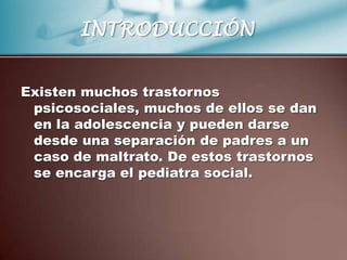 INTRODUCCIÓN


Existen muchos trastornos
 psicosociales, muchos de ellos se dan
 en la adolescencia y pueden darse
 desde una separación de padres a un
 caso de maltrato. De estos trastornos
 se encarga el pediatra social.
 