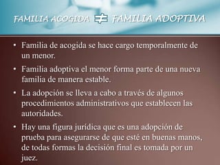 FAMILIA ACOGIDA            FAMILIA ADOPTIVA


• Familia de acogida se hace cargo temporalmente de
  un menor.
• Familia adoptiva el menor forma parte de una nueva
  familia de manera estable.
• La adopción se lleva a cabo a través de algunos
  procedimientos administrativos que establecen las
  autoridades.
• Hay una figura jurídica que es una adopción de
  prueba para asegurarse de que esté en buenas manos,
  de todas formas la decisión final es tomada por un
  juez.
 