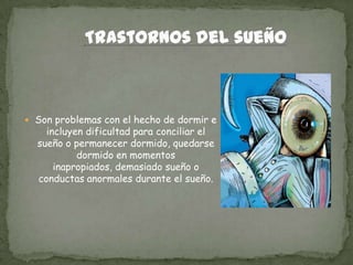  Son problemas con el hecho de dormir e
incluyen dificultad para conciliar el
sueño o permanecer dormido, quedarse
dormido en momentos
inapropiados, demasiado sueño o
conductas anormales durante el sueño.
 