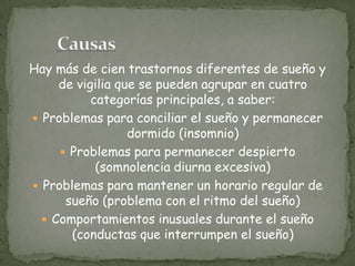 Hay más de cien trastornos diferentes de sueño y
de vigilia que se pueden agrupar en cuatro
categorías principales, a saber:
 Problemas para conciliar el sueño y permanecer
dormido (insomnio)
 Problemas para permanecer despierto
(somnolencia diurna excesiva)
 Problemas para mantener un horario regular de
sueño (problema con el ritmo del sueño)
 Comportamientos inusuales durante el sueño
(conductas que interrumpen el sueño)
 