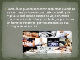  También se pueden presentar problemas cuando no
se mantiene un horario constante de sueño y de
vigilia, lo cual sucede cuando se viaja cruzando
zonas horarias distintas y con trabajos por turnos
en horarios rotativos, particularmente los que
trabajan en las noches.
 