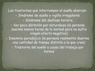 Los trastornos que interrumpen el sueño abarcan:
 Síndrome de sueño y vigilia irregulares
 Síndrome del desfase horario
 Ser poco dormilón por naturaleza (la persona
duerme menos horas de lo normal pero no sufre
ningún efecto negativo)
 Insomnio paradójico (la persona realmente duerme
una cantidad de tiempo distinta a la que cree)
 Trastorno del sueño a causa del trabajo por
turnos
 
