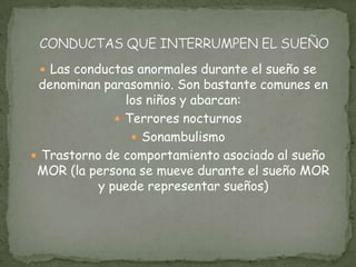  Las conductas anormales durante el sueño se
denominan parasomnio. Son bastante comunes en
los niños y abarcan:
 Terrores nocturnos
 Sonambulismo
 Trastorno de comportamiento asociado al sueño
MOR (la persona se mueve durante el sueño MOR
y puede representar sueños)
 