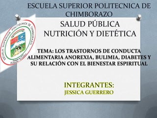 ESCUELA SUPERIOR POLITECNICA DE
CHIMBORAZO

SALUD PÚBLICA
NUTRICIÓN Y DIETÉTICA
TEMA: LOS TRASTORNOS DE CONDUCTA
ALIMENTARIA ANOREXIA, BULIMIA, DIABETES Y
SU RELACIÓN CON EL BIENESTAR ESPIRITUAL

 