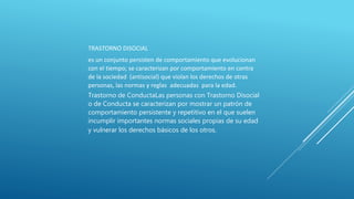 TRASTORNO DISOCIAL
es un conjunto persisten de comportamiento que evolucionan
con el tiempo; se caracterizan por comportamiento en contra
de la sociedad (antisocial) que violan los derechos de otras
personas, las normas y reglas adecuadas para la edad.
Trastorno de ConductaLas personas con Trastorno Disocial
o de Conducta se caracterizan por mostrar un patrón de
comportamiento persistente y repetitivo en el que suelen
incumplir importantes normas sociales propias de su edad
y vulnerar los derechos básicos de los otros.
 