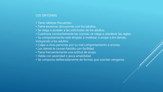 LOS SÍNTOMAS
• Tiene rabietas frecuentes.
• Tiene excesivas discusiones con los adultos.
• Se niega a acceder a las solicitudes de los adultos.
• Cuestiona constantemente las normas; se niega a obedecer las reglas.
• Su comportamiento está dirigido a molestar o enojar a los demás,
incluyendo a los adultos.
• Culpa a otras personas por su mal comportamiento o errores.
• Los demás le causan fastidio con facilidad.
• Tiene frecuentemente una actitud de enojo.
• Habla con severidad o poca amabilidad.
• Se comporta deliberadamente de formas que suscitan venganza.
 