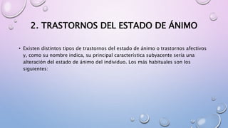2. TRASTORNOS DEL ESTADO DE ÁNIMO
• Existen distintos tipos de trastornos del estado de ánimo o trastornos afectivos
y, como su nombre indica, su principal característica subyacente sería una
alteración del estado de ánimo del individuo. Los más habituales son los
siguientes:
 