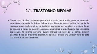 2.1. TRASTORNO BIPOLAR
• El trastorno bipolar raramente puede tratarse sin medicación, pues es necesario
estabilizar el estado de ánimo del paciente. Durante los episodios de manía, la
persona puede incluso dejar su trabajo, aumentar sus deudas, y sentirse lleno
de energía a pesar de dormir solamente dos horas al día. Durante los episodios
depresivos, la misma persona puede incluso no salir de la cama. Existen
distintos tipos de trastorno bipolar, y, además, existe una versión leve de este
trastorno, llamado ciclotimia.
 