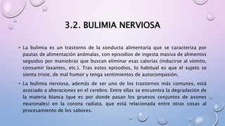 3.2. BULIMIA NERVIOSA
• La bulimia es un trastorno de la conducta alimentaria que se caracteriza por
pautas de alimentación anómalas, con episodios de ingesta masiva de alimentos
seguidos por maniobras que buscan eliminar esas calorías (inducirse al vómito,
consumir laxantes, etc.). Tras estos episodios, lo habitual es que el sujeto se
sienta triste, de mal humor y tenga sentimientos de autocompasión.
• La bulimia nerviosa, además de ser uno de los trastornos más comunes, está
asociado a alteraciones en el cerebro. Entre ellas se encuentra la degradación de
la materia blanca (que es por donde pasan los gruesos conjuntos de axones
neuronales) en la corona radiata, que está relacionada entre otras cosas al
procesamiento de los sabores.
 