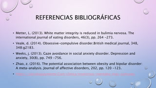 REFERENCIAS BIBLIOGRÁFICAS
• Metter, L. (2013). White matter integrity is reduced in bulimia nervosa. The
international journal of eating disorders, 46(3), pp. 264 -273.
• Veale, d. (2014). Obsessive-compulsive disorder.British medical journal, 348,
348:g2183.
• Weeks, j. (2013). Gaze avoidance in social anxiety disorder. Depression and
anxiety, 30(8), pp. 749 -756.
• Zhao, z. (2016). The potential association between obesity and bipolar disorder:
A meta-analysis. Journal of affective disorders, 202, pp. 120 -123.
• Https://psicologiaymente.Com/clinica/trastornos-mentales-mas-comunes
 