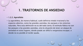 1. TRASTORNOS DE ANSIEDAD
• 1.2.2. Agorafobia
• La agorafobia, de manera habitual, suele definirse miedo irracional a los
espacios abiertos, como las grandes avenidas, los parques o los entornos
naturales. Pero esta definición no es del todo cierta. El estímulo fóbico no son
los parques o las grandes avenidas, sino la situación de tener un ataque de
ansiedad en estos lugares, donde puede ser difícil o vergonzoso escapar, o
donde no es posible el recibir ayuda.
 
