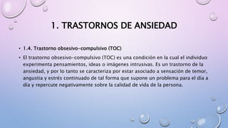 1. TRASTORNOS DE ANSIEDAD
• 1.4. Trastorno obsesivo-compulsivo (TOC)
• El trastorno obsesivo-compulsivo (TOC) es una condición en la cual el individuo
experimenta pensamientos, ideas o imágenes intrusivas. Es un trastorno de la
ansiedad, y por lo tanto se caracteriza por estar asociado a sensación de temor,
angustia y estrés continuado de tal forma que supone un problema para el día a
día y repercute negativamente sobre la calidad de vida de la persona.
 